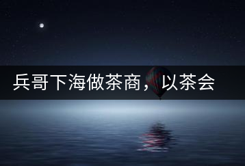 兵哥下海做茶商，以茶會(huì)友生意火