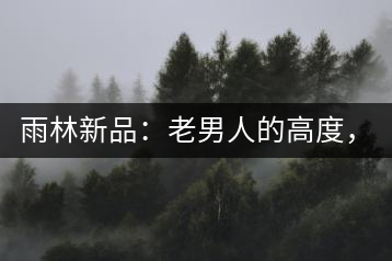 雨林新品：老男人的高度，老男人的野性，老男人的甜蜜！