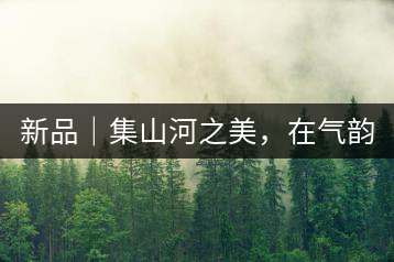 新品｜集山河之美，在氣韻山河！