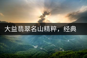 大益翡翠名山精粹，經(jīng)典呈現(xiàn)