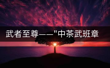 武者至尊——”中茶武班章”，帷幕之后的王者風(fēng)范