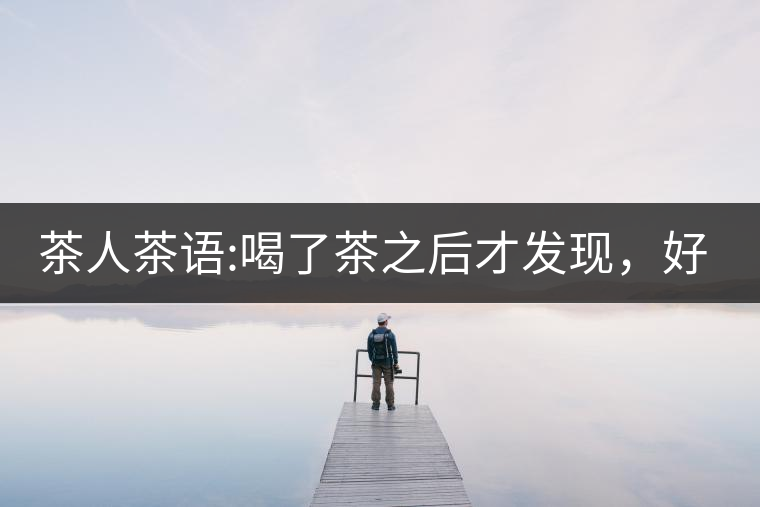 茶人茶語(yǔ):喝了茶之后才發(fā)現(xiàn)，好喝的不是茶，而是你愿...茶人茶語(yǔ)：喝了茶之后才發(fā)現(xiàn)，好喝的不是茶，而是你愿意讓它好喝
