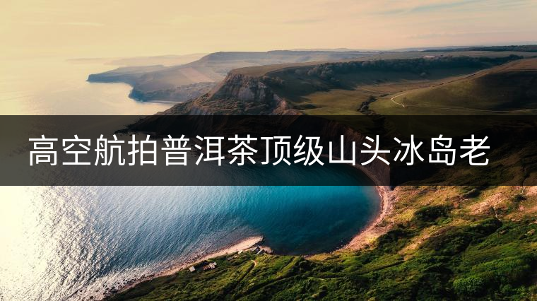 高空航拍普洱茶頂級山頭冰島老寨，這樣的冰島還是不是你心中的巴拿馬？