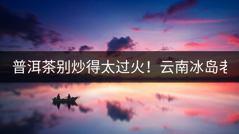 普洱茶別炒得太過火！云南冰島老寨“茶王樹”采摘權(quán)88萬成交？