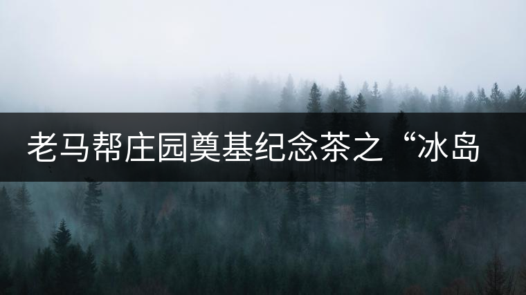 老馬幫莊園奠基紀(jì)念茶之“冰島老寨”即將重磅上市，3大亮點(diǎn)秒懂