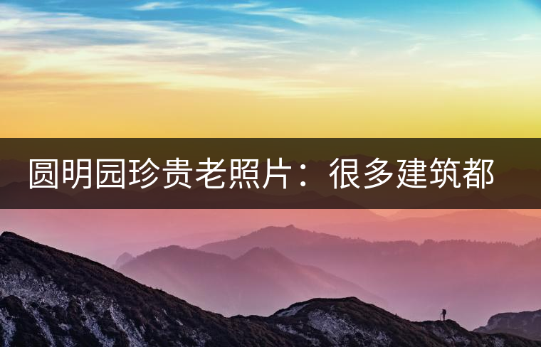 圓明園珍貴老照片：很多建筑都是首次曝光，圖七和文獻(xiàn)記載不一樣
