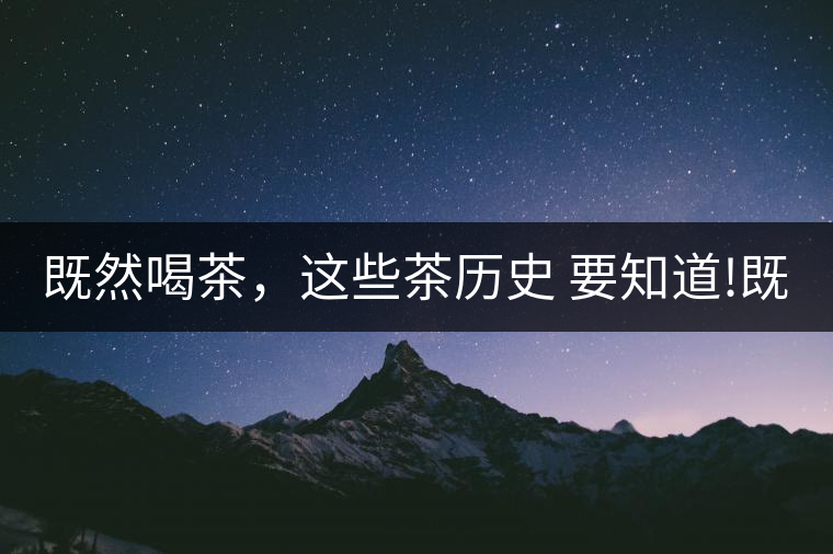 既然喝茶，這些茶歷史 要知道!既然喝茶，這些茶歷史 要知道！