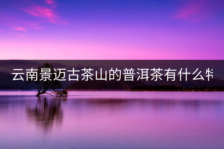 云南景邁古茶山的普洱茶有什么特點?云南景邁古茶山的普洱茶有什么特點？