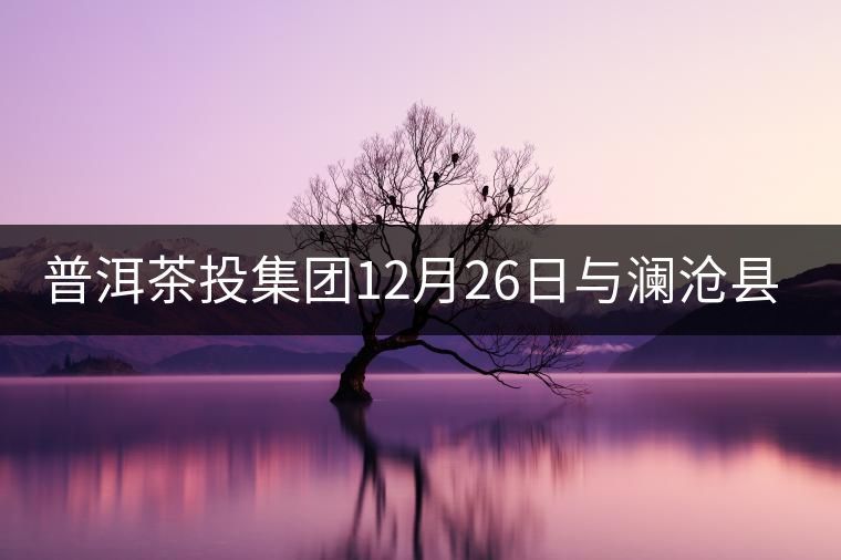 普洱茶投集團12月26日與瀾滄縣富邦鄉(xiāng)簽約，拉開邦崴...普洱茶投集團12月26日與瀾滄縣富邦鄉(xiāng)簽約，拉開邦崴茶區(qū)開發(fā)序幕