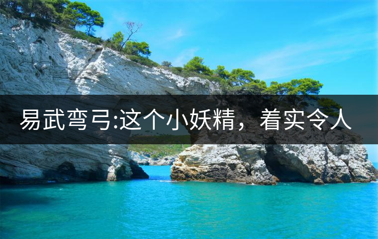 易武彎弓:這個小妖精，著實令人著迷，一口就打通你的...易武彎弓：這個小妖精，著實令人著迷，一口就打通你的任督二脈
