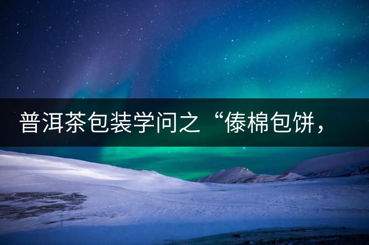 普洱茶包裝學問之“傣棉包餅，筍殼扎筒”，真正的細節(jié)完勝一切