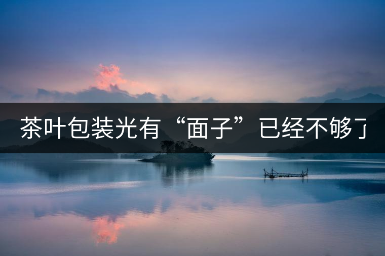 茶葉包裝光有“面子”已經不夠了，沒有靈魂的設計還...茶葉包裝光有“面子”已經不夠了，沒有靈魂的設計還不如不“裝”