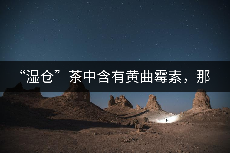 “濕倉”茶中含有黃曲霉素，那為什么“濕倉”還不取消？