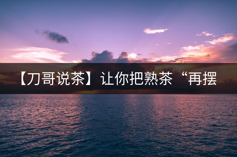 【刀哥說(shuō)茶】讓你把熟茶“再擺擺，再放放”的商家就是耍流氓