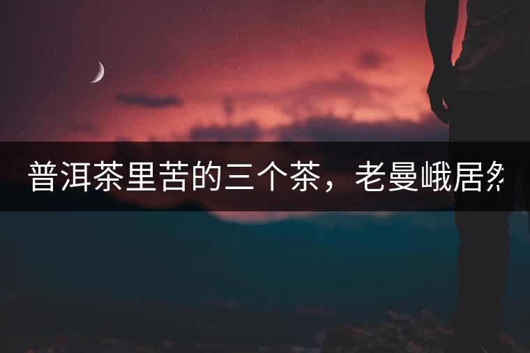 普洱茶里苦的三個茶，老曼峨居然只能排第三!普洱茶里苦的三個茶，老曼峨居然只能排第三！