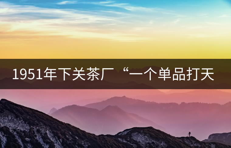 1951年下關(guān)茶廠“一個單品打天下”，如今它稱霸茶界6...1951年下關(guān)茶廠“一個單品打天下”，如今它稱霸茶界60多年！