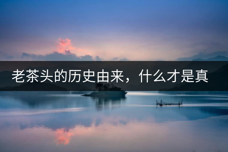 老茶頭的歷史由來(lái)，什么才是真正老茶頭