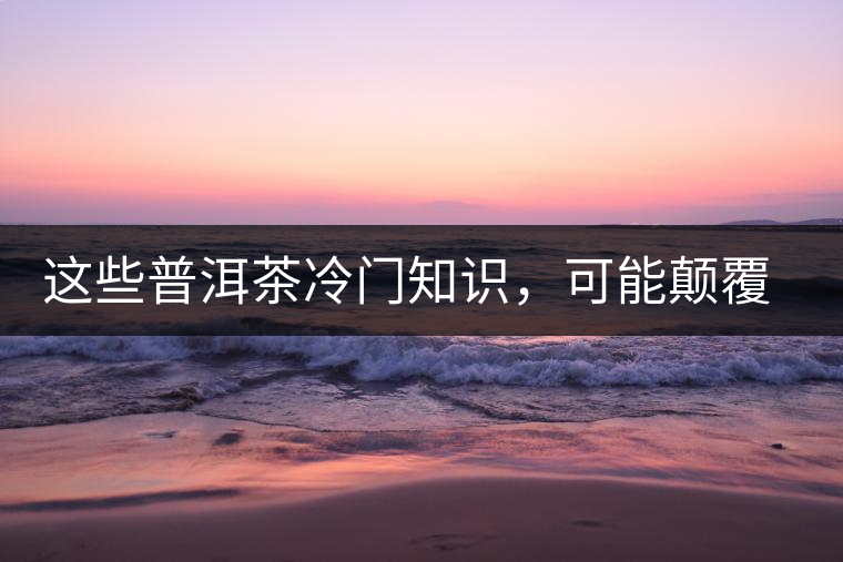 這些普洱茶冷門知識(shí)，可能顛覆你對(duì)普洱茶的認(rèn)知