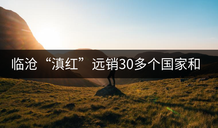 臨滄“滇紅”遠銷30多個國家和地區(qū)
