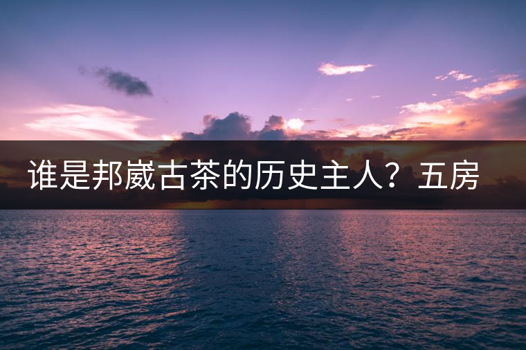 誰是邦崴古茶的歷史主人？五房·茶馬古道考察記