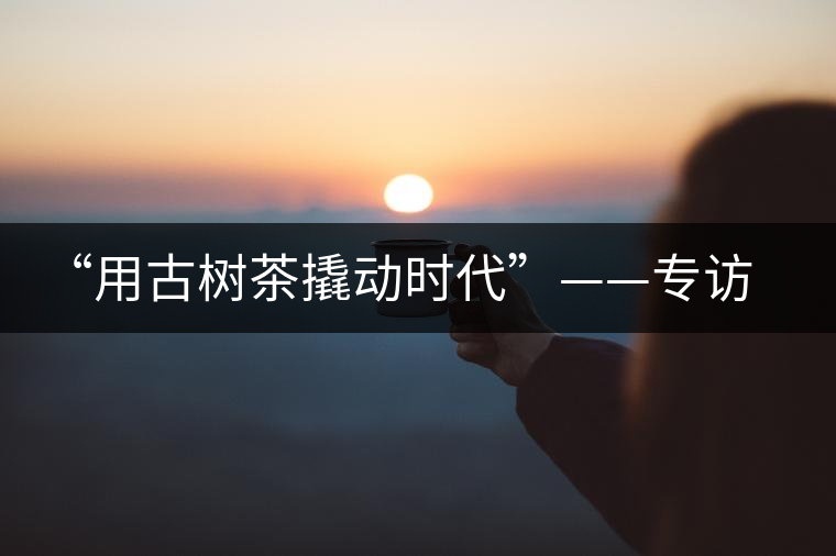 “用古樹茶撬動(dòng)時(shí)代”——專訪“古普會(huì)”會(huì)長(zhǎng)黃小元 “用古樹茶撬動(dòng)時(shí)代”——專訪“古普會(huì)”會(huì)長(zhǎng)黃小元