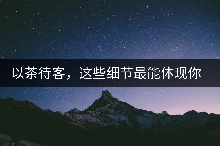 以茶待客，這些細節(jié)最能體現(xiàn)你的素質(zhì)
