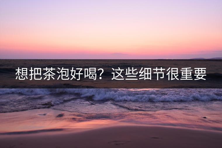 想把茶泡好喝？這些細(xì)節(jié)很重要