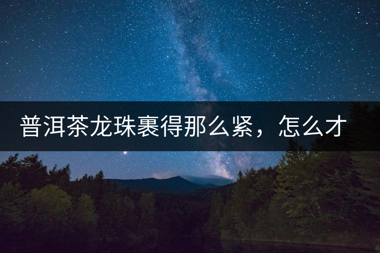 普洱茶龍珠裹得那么緊，怎么才能快速泡出滋味來？