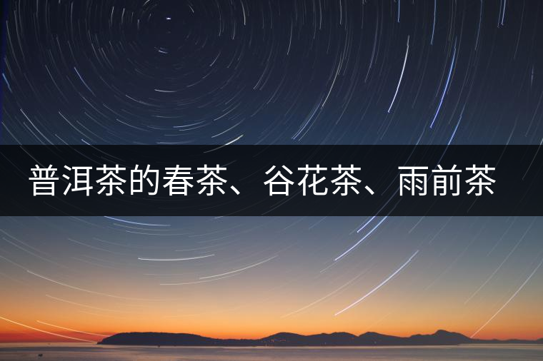 普洱茶的春茶、谷花茶、雨前茶、雨水茶如何界定？