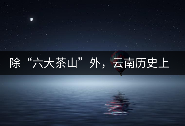 除“六大茶山”外，云南歷史上還有哪些主要的茶葉產(chǎn)區(qū)?