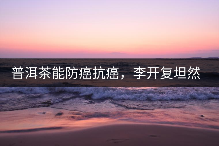 普洱茶能防癌抗癌，李開復(fù)坦然面對癌癥