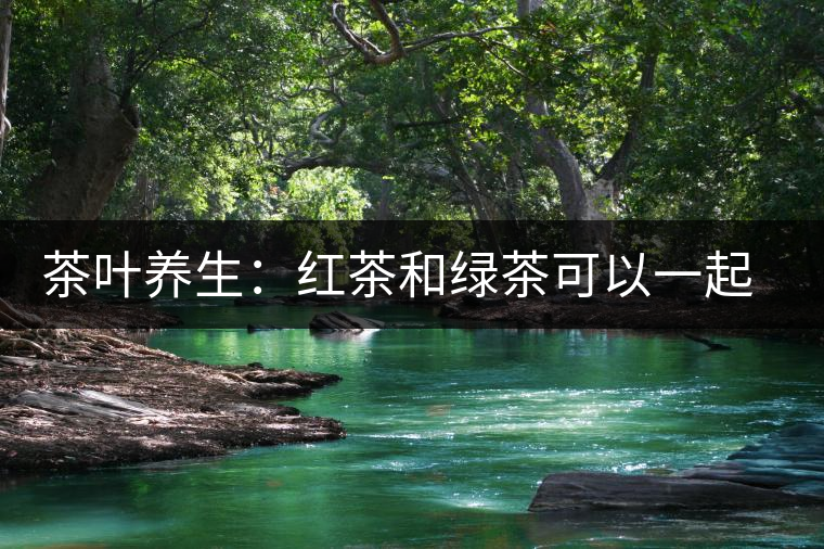 茶葉養(yǎng)生：紅茶和綠茶可以一起喝嗎？
