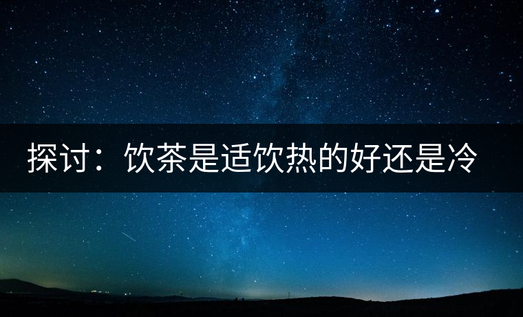 探討:飲茶是適飲熱的好還是冷的好? 探討:飲茶是適飲熱的好還是冷的好?