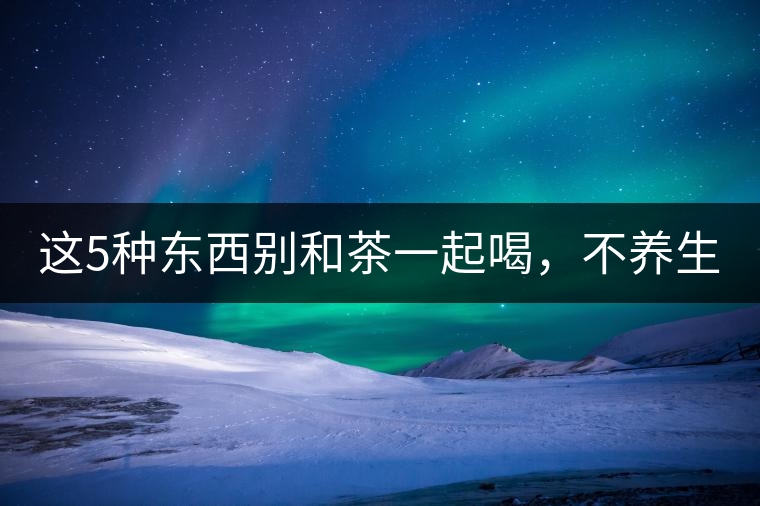 這5種東西別和茶一起喝，不養(yǎng)生還有危害！