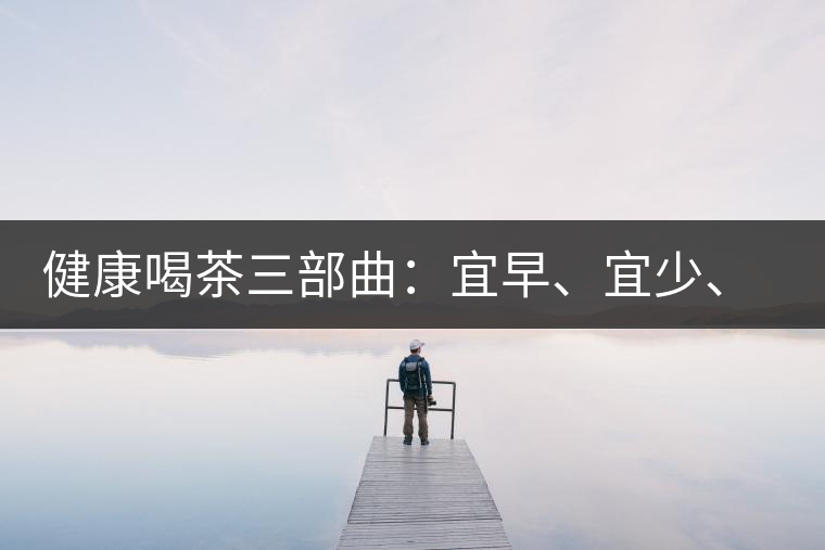 健康喝茶三部曲：宜早、宜少、宜淡