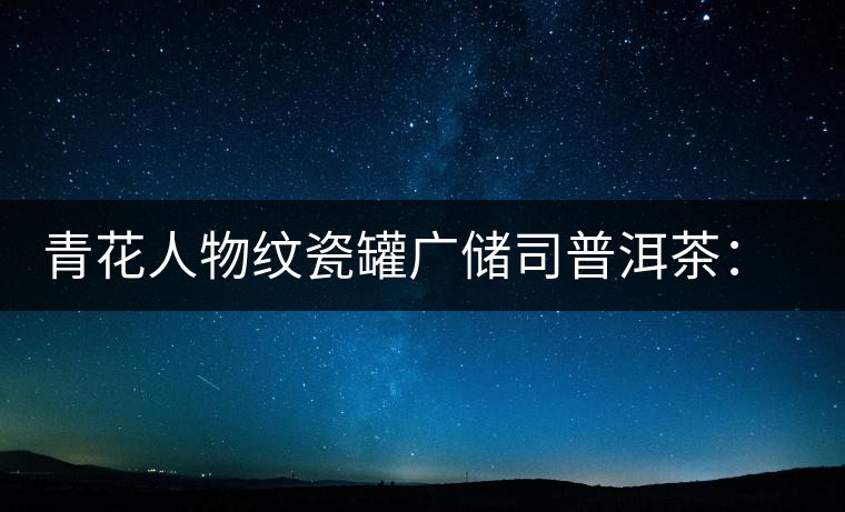 青花人物紋瓷罐廣儲(chǔ)司普洱茶:古韻溢新香 青花人物紋瓷罐廣儲(chǔ)司普洱茶:古韻溢新香