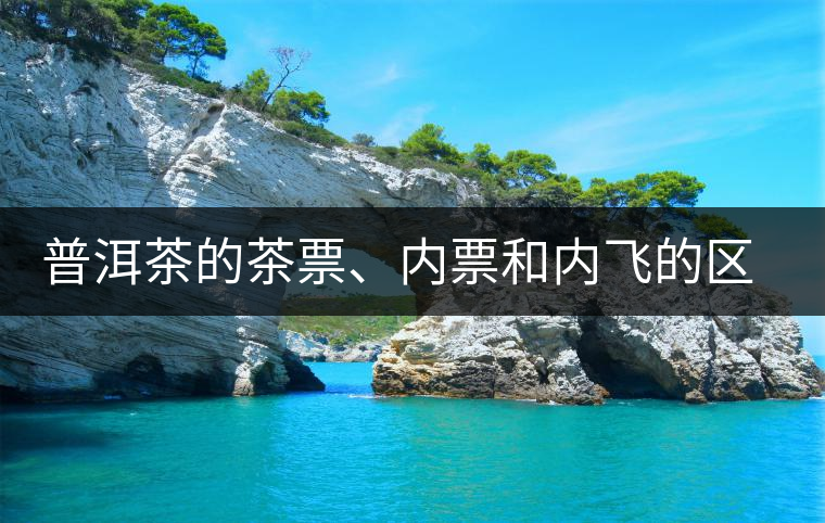 普洱茶的茶票、內(nèi)票和內(nèi)飛的區(qū)別