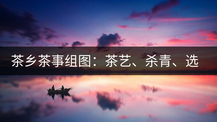 茶鄉(xiāng)茶事組圖：茶藝、殺青、選茶、采茶