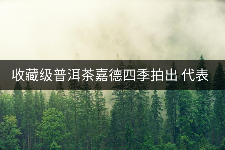 收藏級普洱茶嘉德四季拍出 代表茶道文化