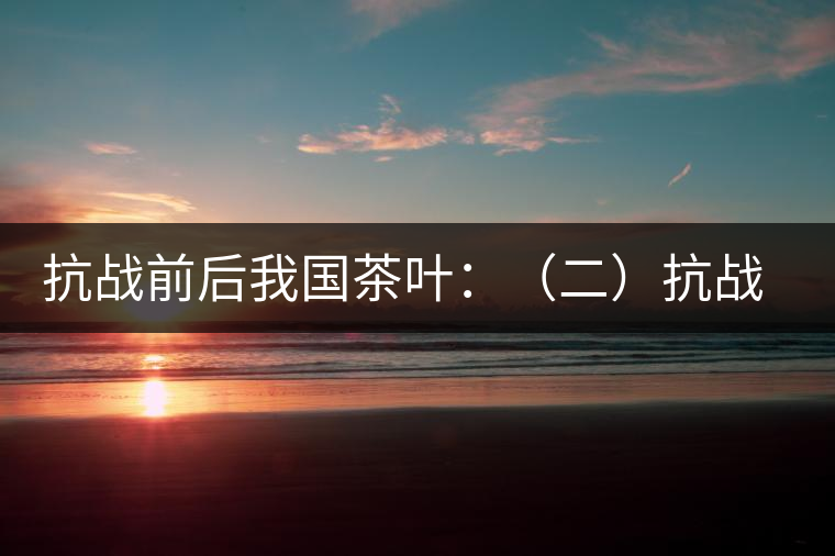 抗戰(zhàn)前后我國茶葉:(二)抗戰(zhàn)前我國茶業(yè)和茶葉 抗戰(zhàn)前后我國茶葉:(二)抗戰(zhàn)前我國茶業(yè)和茶葉