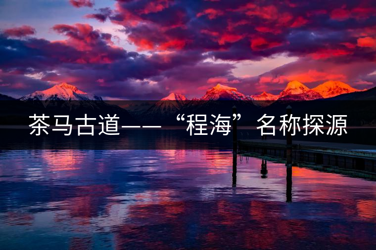 茶馬古道——“程海”名稱(chēng)探源