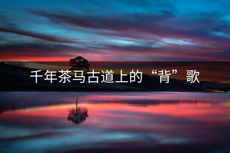 千年茶馬古道上的“背”歌 千年茶馬古道上的“背”歌