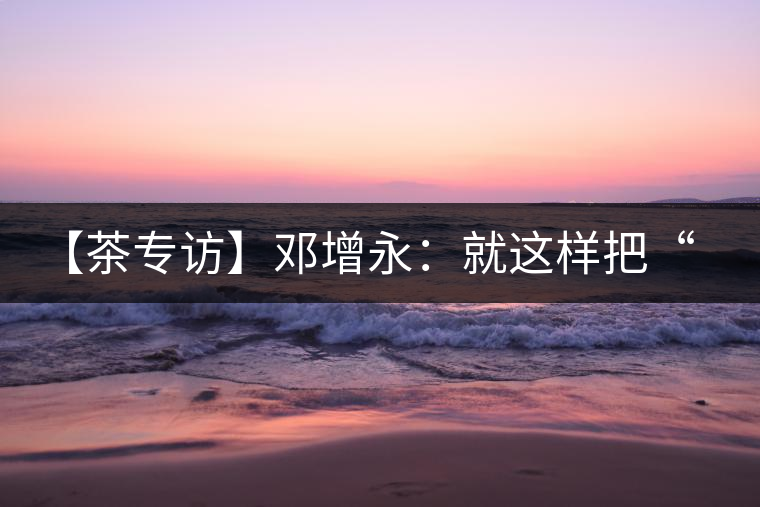 【茶專訪】鄧增永：就這樣把“小產(chǎn)區(qū)”模式踐行起來了！