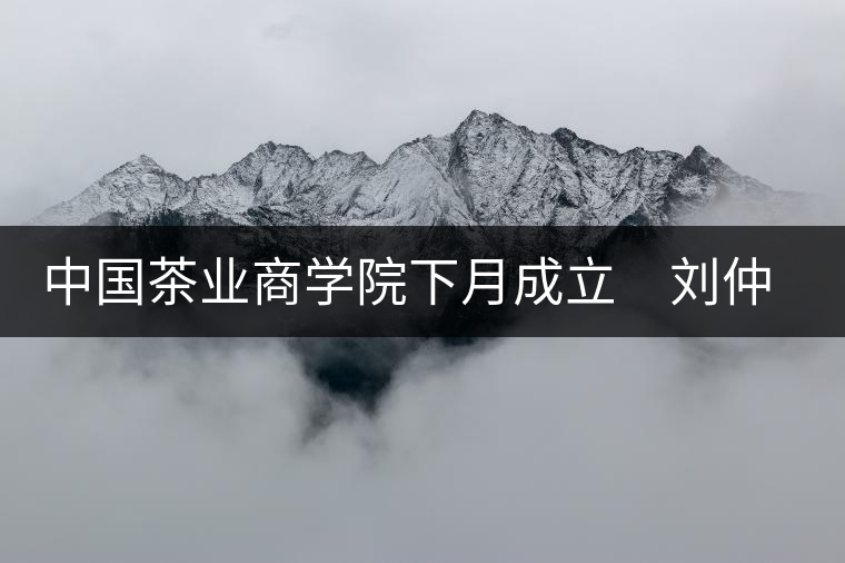 中國(guó)茶業(yè)商學(xué)院下月成立　劉仲華將出任院長(zhǎng)