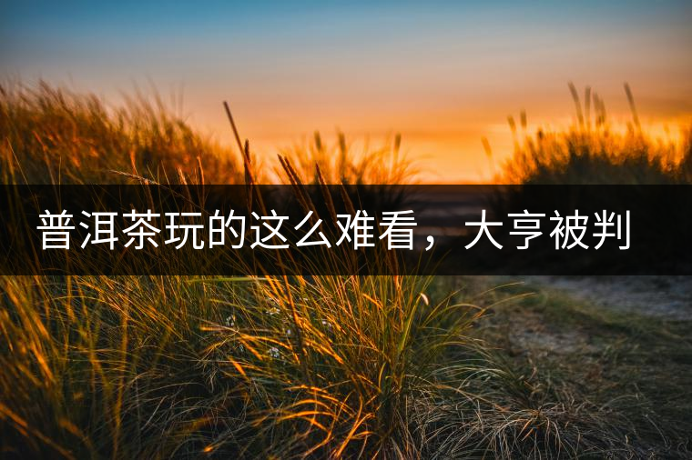 普洱茶玩的這么難看，大亨被判四年