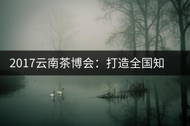 2017云南茶博會(huì)：打造全國知名紅茶品牌，擦亮“千年茶鄉(xiāng)”招牌