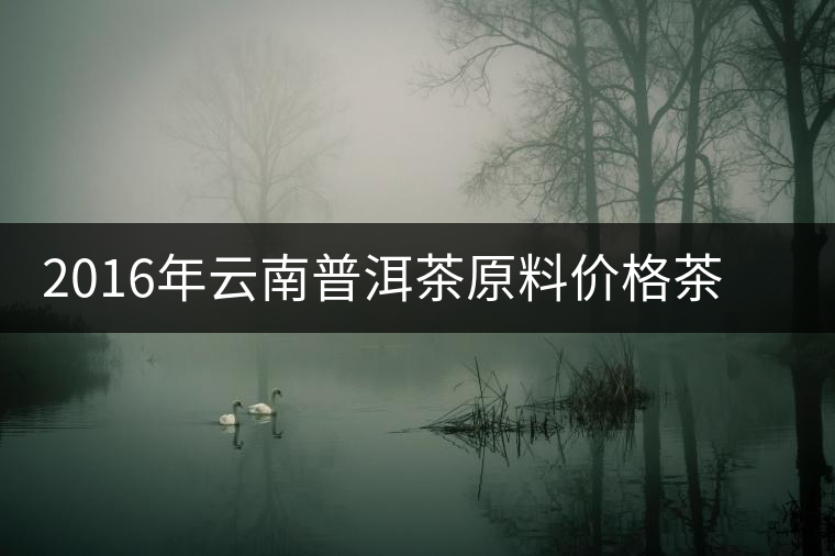 2016年云南普洱茶原料價(jià)格茶商最新報(bào)價(jià) 2016年云南普洱茶原料價(jià)格茶商最新報(bào)價(jià)