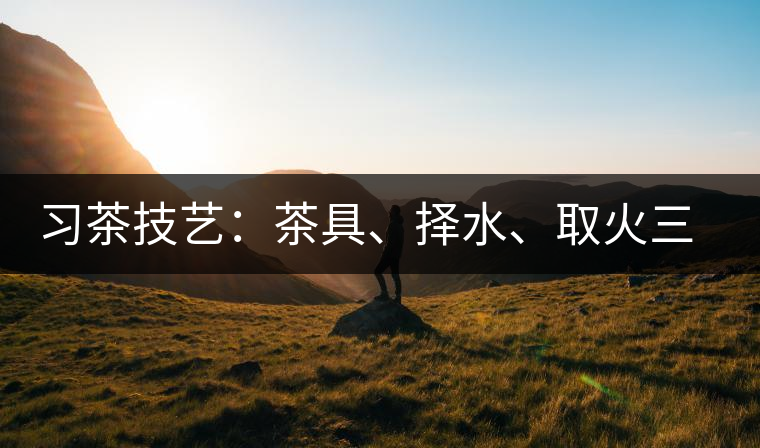 習(xí)茶技藝：茶具、擇水、取火三篇
