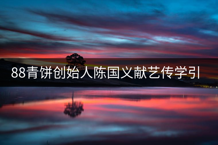 88青餅創(chuàng)始人陳國(guó)義獻(xiàn)藝傳學(xué)引關(guān)注 88青餅創(chuàng)始人陳國(guó)義獻(xiàn)藝傳學(xué)引關(guān)注