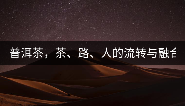 普洱茶，茶、路、人的流轉(zhuǎn)與融合！